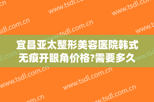 宜昌亚太整形美容医院韩式无痕开眼角价格?需要多久恢复?(韩式开眼角修复多少钱)