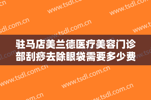 驻马店美兰德医疗美容门诊部刮痧去除眼袋需要多少费用?靠谱吗?