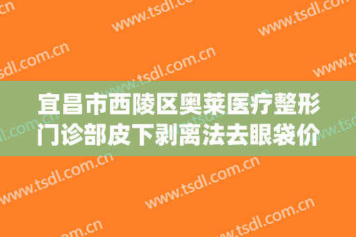 宜昌市西陵区奥莱医疗整形门诊部皮下剥离法去眼袋价格?怎么样?(宜昌奥莱医疗美容)