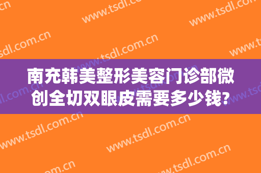 南充韩美整形美容门诊部微创全切双眼皮需要多少钱?好不好?(南充割双眼皮多少钱)