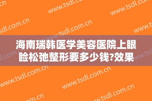 海南瑞韩医学美容医院上眼睑松弛整形要多少钱?效果怎么样?