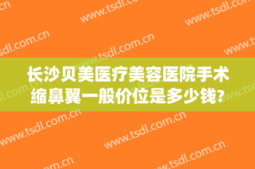 长沙贝美医疗美容医院手术缩鼻翼一般价位是多少钱?贵不贵?(医美缩小鼻翼多少钱)