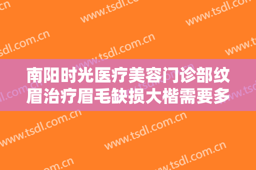 南阳时光医疗美容门诊部纹眉治疗眉毛缺损大楷需要多少费用?效果怎么样?