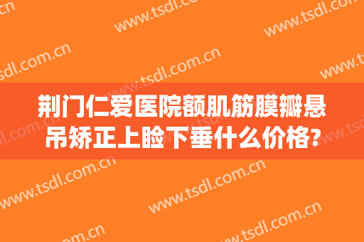 荆门仁爱医院额肌筋膜瓣悬吊矫正上睑下垂什么价格?需要多久恢复?(眼睑下垂额肌瓣悬吊术)