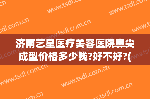 济南艺星医疗美容医院鼻尖成型价格多少钱?好不好?(济南市艺星医疗美容医院)