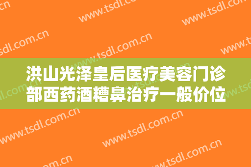 洪山光泽皇后医疗美容门诊部西药酒糟鼻治疗一般价位是多少钱?可靠吗?