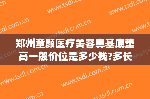 郑州童颜医疗美容鼻基底垫高一般价位是多少钱?多长时间恢复?(郑州童颜整形医院咋样)