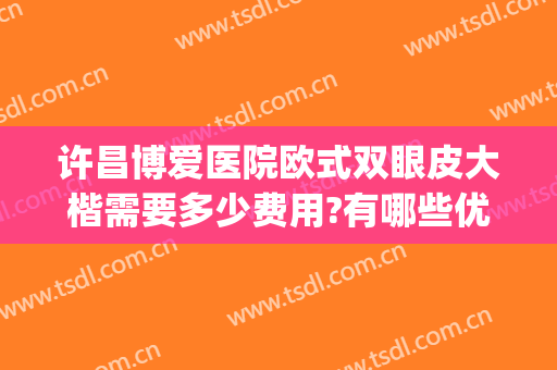 许昌博爱医院欧式双眼皮大楷需要多少费用?有哪些优势?(许昌做双眼皮一般多少钱)
