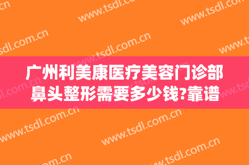 广州利美康医疗美容门诊部鼻头整形需要多少钱?靠谱吗?(整形美容医院多少钱就找美来)