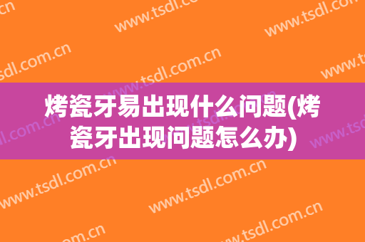 烤瓷牙易出现什么问题(烤瓷牙出现问题怎么办)
