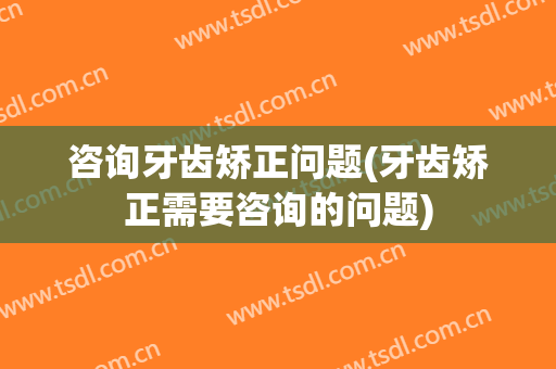 咨询牙齿矫正问题(牙齿矫正需要咨询的问题)