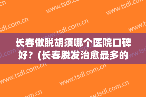 长春做脱胡须哪个医院口碑好？(长春脱发治愈最多的医院)
