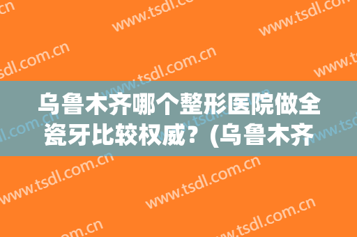 乌鲁木齐哪个整形医院做全瓷牙比较权威？(乌鲁木齐最好的牙齿整形医院)