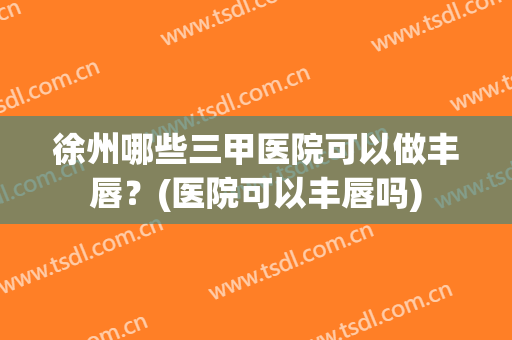 徐州哪些三甲医院可以做丰唇？(医院可以丰唇吗)