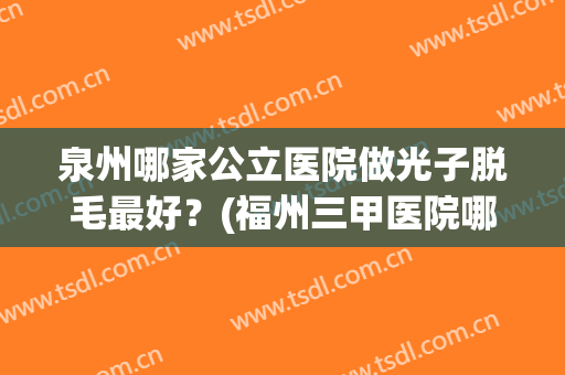 泉州哪家公立医院做光子脱毛最好？(福州三甲医院哪家激光脱毛好)