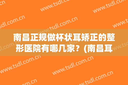 南昌正规做杯状耳矫正的整形医院有哪几家？(南昌耳朵整形哪个医院好)