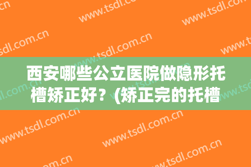 西安哪些公立医院做隐形托槽矫正好？(矫正完的托槽医院怎么处理)