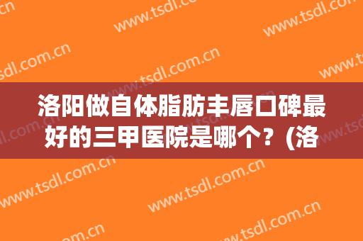 洛阳做自体脂肪丰唇口碑最好的三甲医院是哪个？(洛阳自体脂肪隆胸)