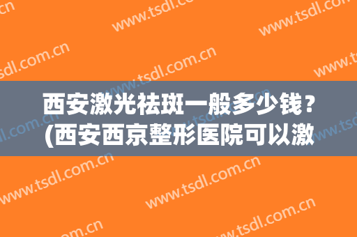 西安激光祛斑一般多少钱？(西安西京整形医院可以激光祛斑吗?)