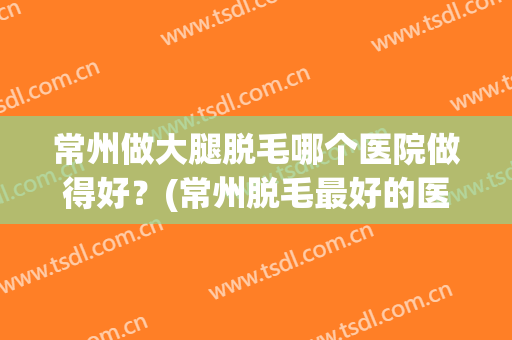常州做大腿脱毛哪个医院做得好？(常州脱毛最好的医院)