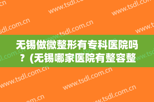 无锡做微整形有专科医院吗？(无锡哪家医院有整容整形外科)