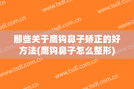 那些关于鹰钩鼻子矫正的好方法(鹰钩鼻子怎么整形)