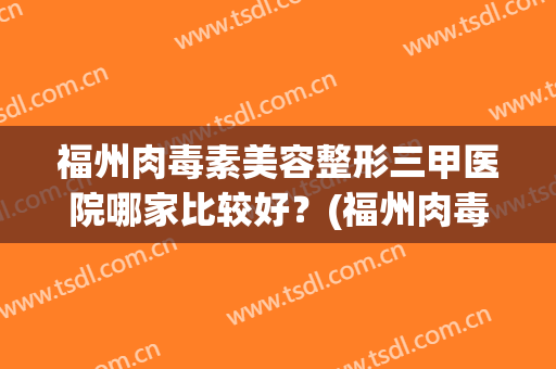 福州肉毒素美容整形三甲医院哪家比较好?(福州肉毒素美容整形三甲医院哪家比较好一点) 福州肉毒素美容整形三甲医院哪家比较好?(福州肉毒素美容整形三甲医院哪家比较好一点)