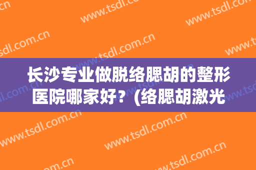 长沙专业做脱络腮胡的整形医院哪家好？(络腮胡激光脱毛多少钱三甲医院)