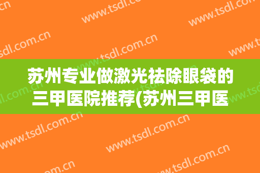 苏州专业做激光祛除眼袋的三甲医院推荐(苏州三甲医院激光皮肤科激光) 苏州专业做激光祛除眼袋的三甲医院推荐(苏州三甲医院激光皮肤科激光)
