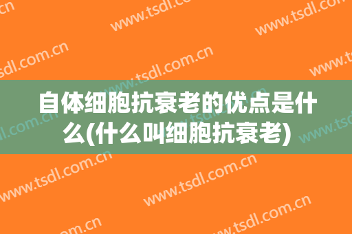 自体细胞抗衰老的优点是什么(什么叫细胞抗衰老)