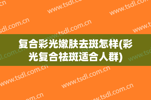 复合彩光嫩肤去斑怎样(彩光复合祛斑适合人群)