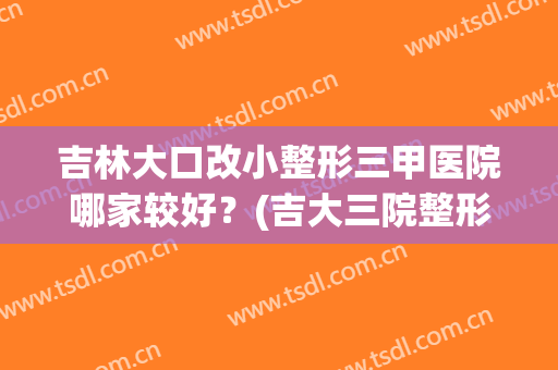 吉林大口改小整形三甲医院哪家较好？(吉大三院整形外科怎么样)