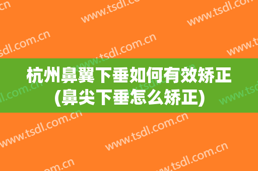 杭州鼻翼下垂如何有效矫正(鼻尖下垂怎么矫正)