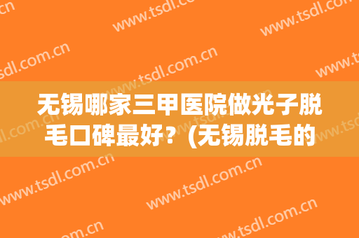 无锡哪家三甲医院做光子脱毛口碑最好？(无锡脱毛的医院哪家好)