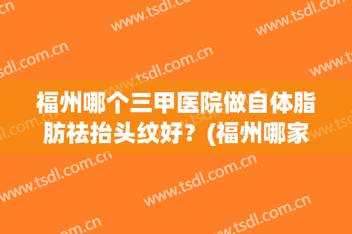 福州哪个三甲医院做自体脂肪祛抬头纹好？(福州哪家医院做脂肪填充好)