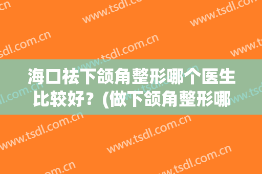海口祛下颌角整形哪个医生比较好？(做下颌角整形哪家医院好)