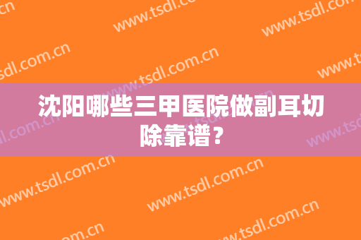 沈阳哪些三甲医院做副耳切除靠谱？