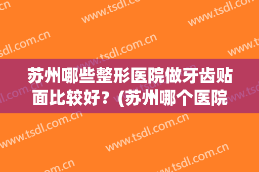 苏州哪些整形医院做牙齿贴面比较好?(苏州哪个医院牙齿矫正做的好) 苏州哪些整形医院做牙齿贴面比较好?(苏州哪个医院牙齿矫正做的好)