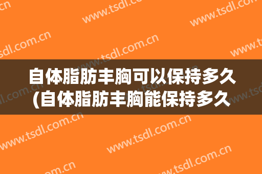 自体脂肪丰胸可以保持多久(自体脂肪丰胸能保持多久)