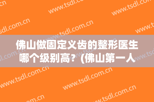 佛山做固定义齿的整形医生哪个级别高？(佛山第一人民医院矫正牙齿多少钱)