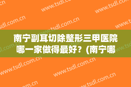 南宁副耳切除整形三甲医院哪一家做得最好？(南宁哪家医院耳鼻喉科好)