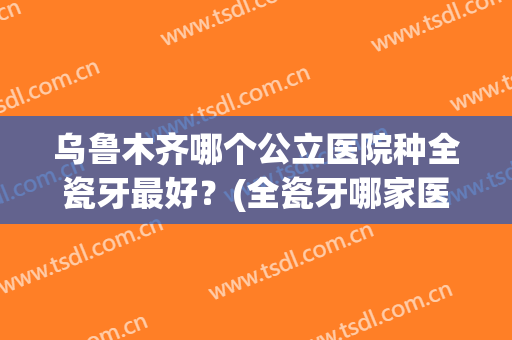 乌鲁木齐哪个公立医院种全瓷牙最好？(全瓷牙哪家医院最好)