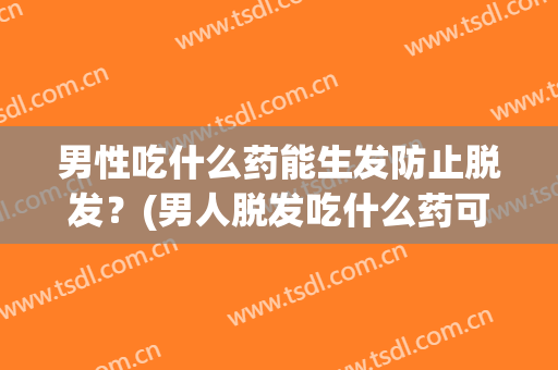 男性吃什么药能生发防止脱发？(男人脱发吃什么药可以生发)