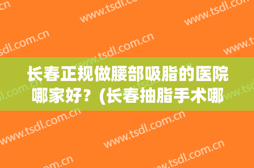 长春正规做腰部吸脂的医院哪家好？(长春抽脂手术哪里好)