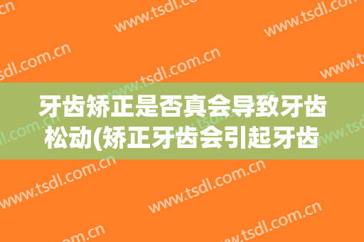 牙齿矫正是否真会导致牙齿松动(矫正牙齿会引起牙齿松动吗)