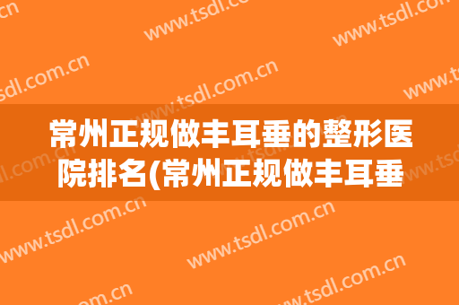常州正规做丰耳垂的整形医院排名(常州正规做丰耳垂的整形医院排名榜)