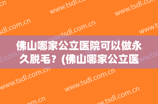 佛山哪家公立医院可以做永久脱毛？(佛山哪家公立医院可以做永久脱毛手术)