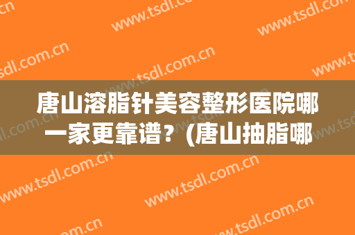 唐山溶脂针美容整形医院哪一家更靠谱？(唐山抽脂哪里做最好的医院)