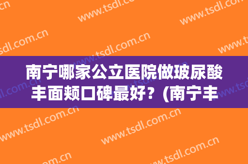 南宁哪家公立医院做玻尿酸丰面颊口碑最好？(南宁丰胸整形医院哪个好)
