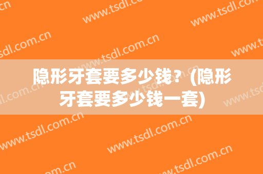 隐形牙套要多少钱？(隐形牙套要多少钱一套)